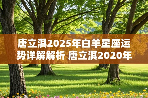 唐立淇2025年白羊星座运势详解解析 唐立淇2020年白羊座全年运势详解