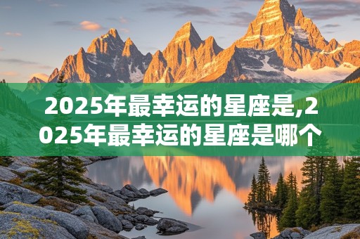 2025年最幸运的星座是,2025年最幸运的星座是哪个