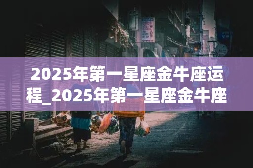 2025年第一星座金牛座运程_2025年第一星座金牛座运程如何