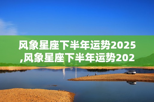 风象星座下半年运势2025,风象星座下半年运势2025年