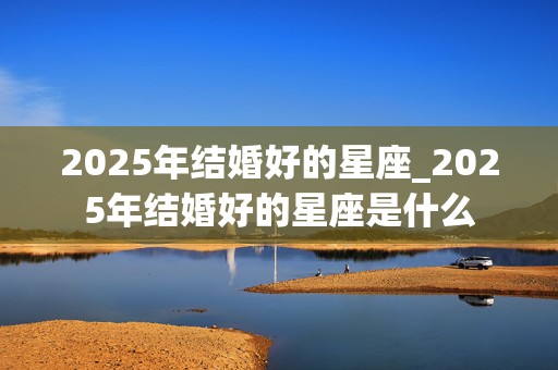 2025年结婚好的星座_2025年结婚好的星座是什么