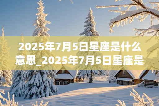 2025年7月5日星座是什么意思_2025年7月5日星座是什么意思啊