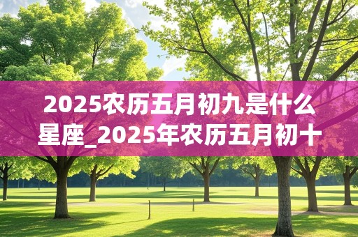 2025农历五月初九是什么星座_2025年农历五月初十