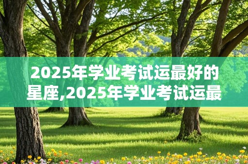 2025年学业考试运最好的星座,2025年学业考试运最好的星座女