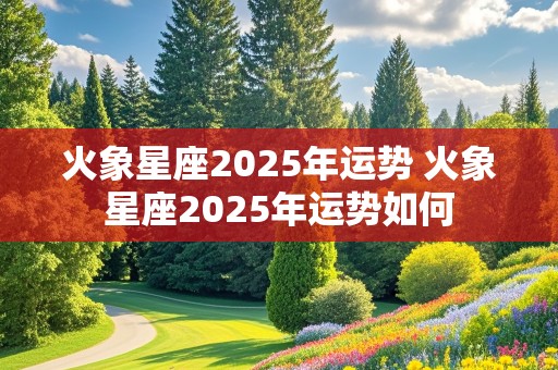 火象星座2025年运势 火象星座2025年运势如何