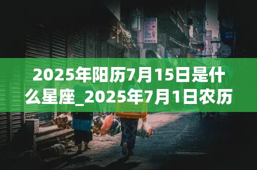 2025年阳历7月15日是什么星座_2025年7月1日农历是多少