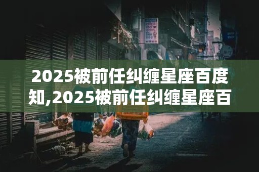 2025被前任纠缠星座百度知,2025被前任纠缠星座百度知道