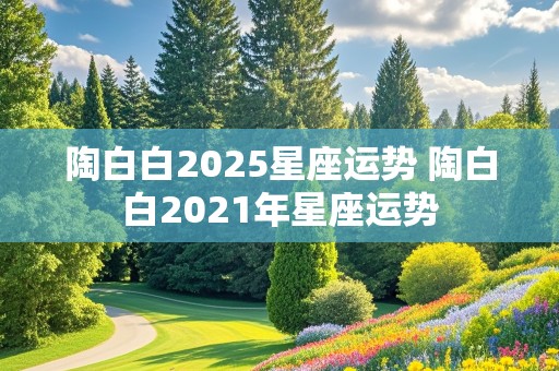 陶白白2025星座运势 陶白白2021年星座运势