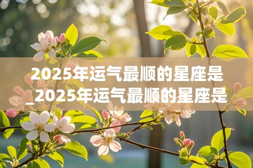 2025年运气最顺的星座是_2025年运气最顺的星座是什么