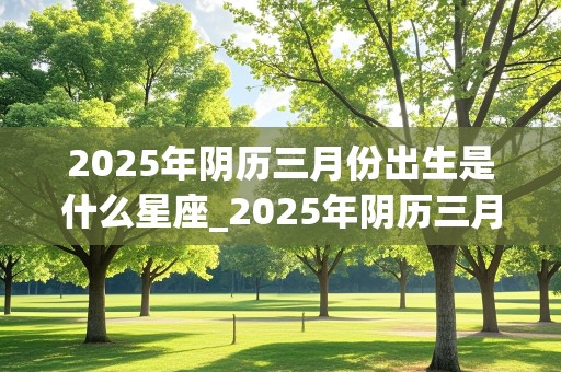 2025年阴历三月份出生是什么星座_2025年阴历三月份出生是什么星座女