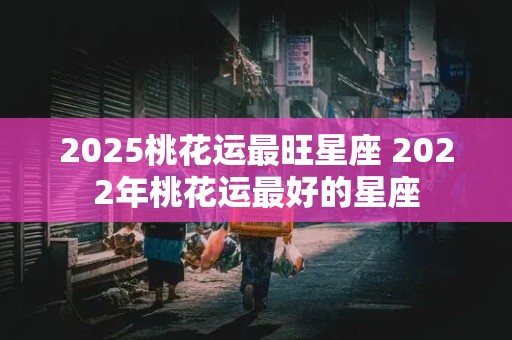 2025桃花运最旺星座 2022年桃花运最好的星座