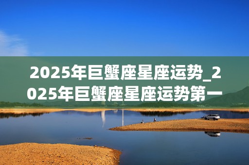 2025年巨蟹座星座运势_2025年巨蟹座星座运势第一星网