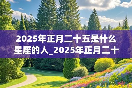 2025年正月二十五是什么星座的人_2025年正月二十五是什么星座的人