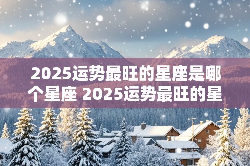 2025运势最旺的星座是哪个星座 2025运势最旺的星座是哪个星座女