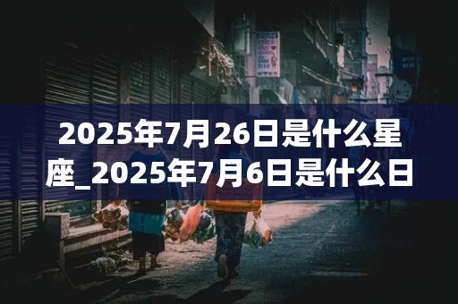 2025年7月26日是什么星座_2025年7月6日是什么日子