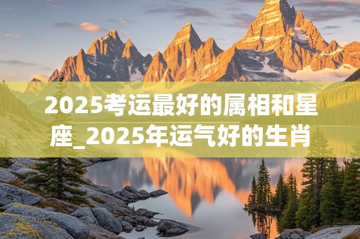 2025考运最好的属相和星座_2025年运气好的生肖