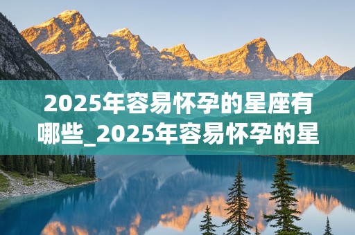 2025年容易怀孕的星座有哪些_2025年容易怀孕的星座有哪些呢