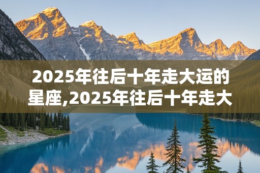 2025年往后十年走大运的星座,2025年往后十年走大运的星座是什么