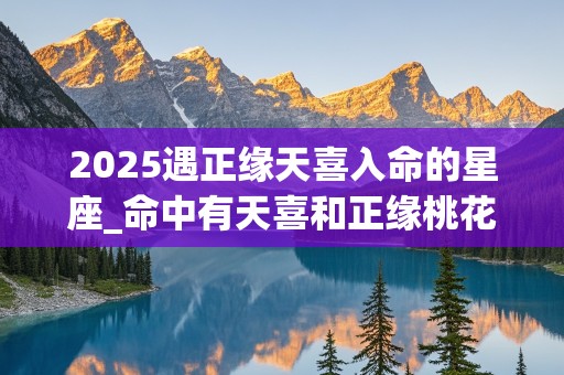 2025遇正缘天喜入命的星座_命中有天喜和正缘桃花的人