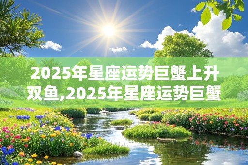 2025年星座运势巨蟹上升双鱼,2025年星座运势巨蟹上升双鱼女