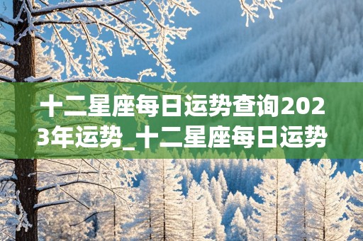 十二星座每日运势查询2023年运势_十二星座每日运势查询2023年运势详解