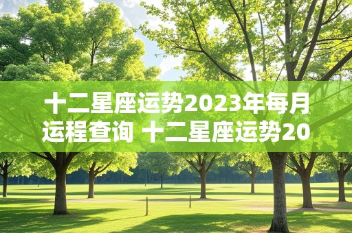 十二星座运势2023年每月运程查询 十二星座运势2023年每月运程查询表