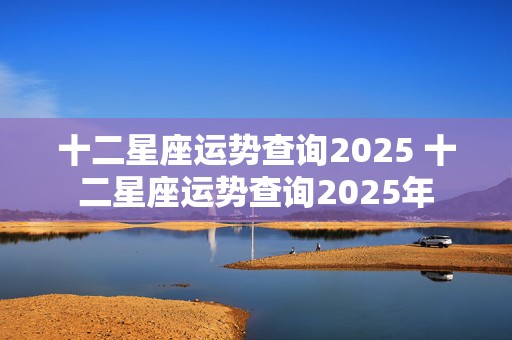 十二星座运势查询2025 十二星座运势查询2025年