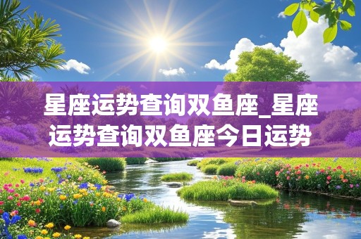 星座运势查询双鱼座_星座运势查询双鱼座今日运势