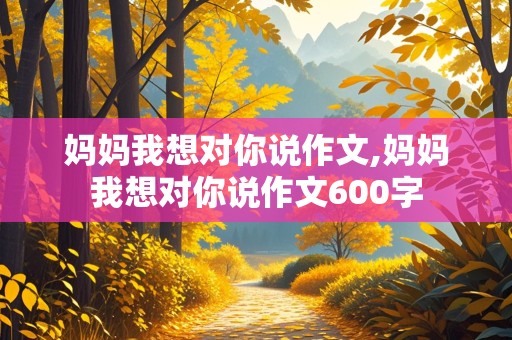 妈妈我想对你说作文,妈妈我想对你说作文600字