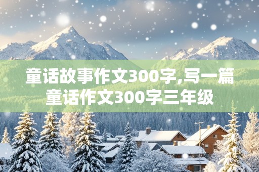 童话故事作文300字,写一篇童话作文300字三年级