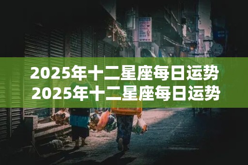 2025年十二星座每日运势 2025年十二星座每日运势查询