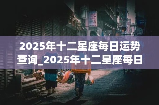 2025年十二星座每日运势查询_2025年十二星座每日运势查询表