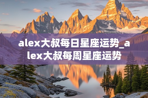 alex大叔每日星座运势_alex大叔每周星座运势