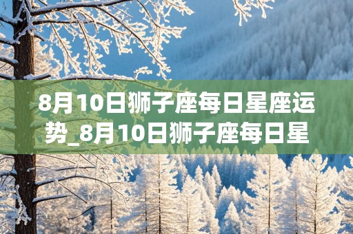 8月10日狮子座每日星座运势_8月10日狮子座每日星座运势查询