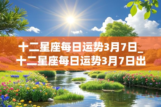 十二星座每日运势3月7日_十二星座每日运势3月7日出生