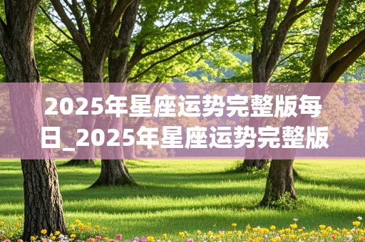 2025年星座运势完整版每日_2025年星座运势完整版每日运势查询