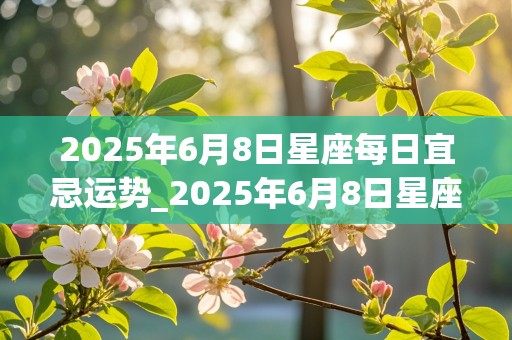 2025年6月8日星座每日宜忌运势_2025年6月8日星座每日宜忌运势查询