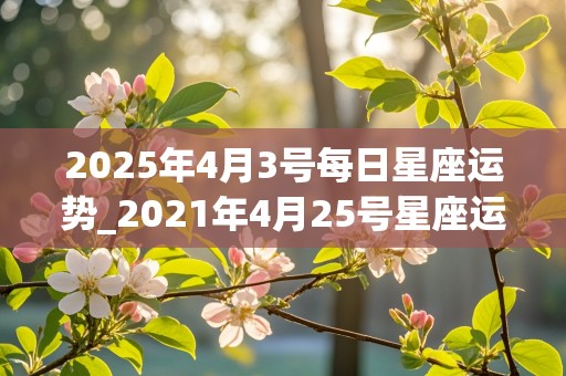 2025年4月3号每日星座运势_2021年4月25号星座运势