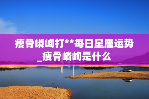 瘦骨嶙峋打**每日星座运势_瘦骨嶙峋是什么