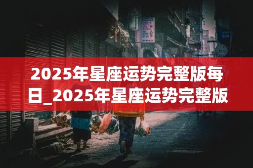 2025年星座运势完整版每日_2025年星座运势完整版每日运势查询