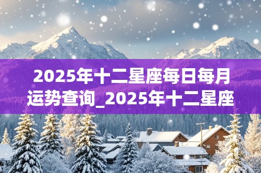 2025年十二星座每日每月运势查询_2025年十二星座每日每月运势查询表