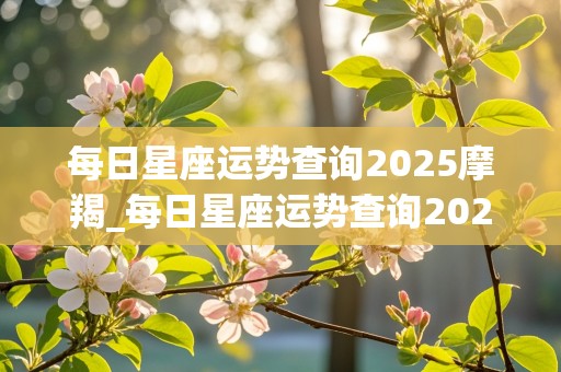 每日星座运势查询2025摩羯_每日星座运势查询2025摩羯座女生