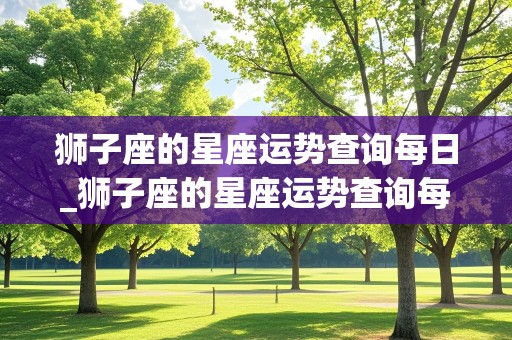 狮子座的星座运势查询每日_狮子座的星座运势查询每日运程