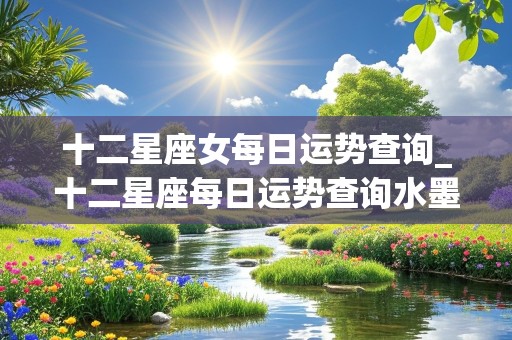 十二星座女每日运势查询_十二星座每日运势查询水墨先生网