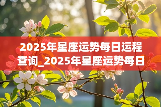 2025年星座运势每日运程查询_2025年星座运势每日运程查询表