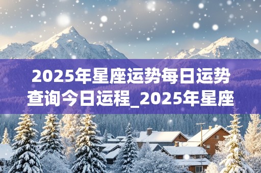 2025年星座运势每日运势查询今日运程_2025年星座运势每日运势查询今日运程