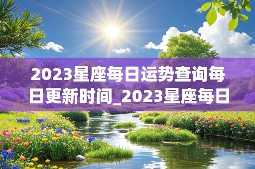 2023星座每日运势查询每日更新时间_2023星座每日运势查询每日更新时间