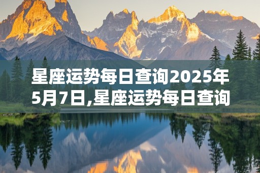 星座运势每日查询2025年5月7日,星座运势每日查询2025年5月7日出生