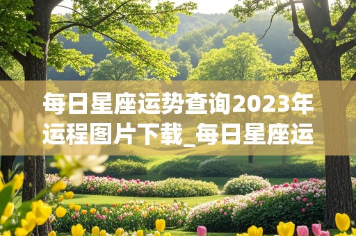 每日星座运势查询2023年运程图片下载_每日星座运势查询2023年运程图片下载安装