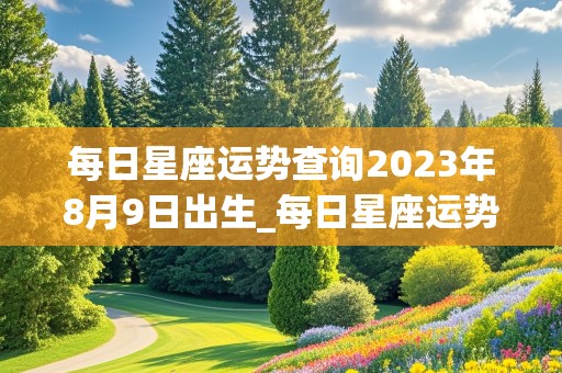 每日星座运势查询2023年8月9日出生_每日星座运势查询2023年8月9日出生的男孩